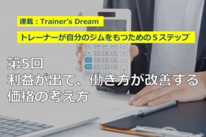 Trainers Dream　トレーナーが自分のジムをもつための５ステップ―第５回：利益が出て、働き方が改善する価格の考え方（本誌109号連載「Trainer's Dream◎ジム開業」より全文掲載）