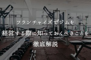 フランチャイズでジムを経営する際に知っておくべきことを徹底解説