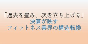 「過去を畳み、次を立ち上げる」―決算が映す、フィットネス業界の構造転換